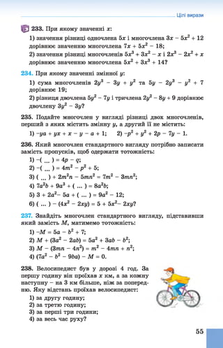 Цілі вирази
^ 233. При якому значенні х:
1) значення різниці одночлена 5х і многочлена Зх - 5х2 + 12
дорівнює значенню многочлена їх + 5х2 - 18;
2) значення різниці многочленів 5х3 + Зх2 - х і 2х3 - 2х2 + х
дорівнює значенню многочлена 5х2 + Зж3 + 14?
234. При якому значенні змінної у:
1) сума многочленів 2у3 - 3 у + у2 та 5у - 2у3 - у2 + 7
дорівнює 19;
2) різниця двочлена 5у2 - 7у і тричлена 2у2 - 8у + 9 дорівнює
двочлену 3у2 - 3у?
235. Подайте многочлен у вигляді різниці двох многочленів,
перший з яких містить змінну у, а другий її не містить:
1) -уа + ух + х - у - а + 1; 2) -р 2 + у2 + 2р - 7у - 1.
236. Який многочлен стандартного вигляду потрібно записати
замість пропусків, щоб одержати тотожність:
1) -( ... ) = 4р -т ,
2) -( ... ) = 4т2 - р 2 + 5;
3) ( . . . ) + 2т2п - Ьтп2 = 7т2 - Зтп2;
4) 7а2Ь + 9а3 + ( . . . ) = 8а2&;
5) 3 + 2а2- 5а + ( . . . ) = 9а2 - 12;
6) ( . . . ) - (4х2 - 2ху) = 5 + 5х2- 2хуі
237. Знайдіть многочлен стандартного вигляду, підставивши
який замість М, матимемо тотожність:
1) -М = 5а - Ь2 + 7;
2) М + (За2 - 2аЬ) = 5а2 + За& - &2;
3) М - (Зтп - 4л2) = т2 - 4тп + га2;
4) (7а2 - Ь2 - 96а) - М = 0.
238. Велосипедист був у дорозі 4 год. За
першу годину він проїхав х км, а за кожну
наступну - на 3 км більше, ніж за поперед­
ню. Яку відстань проїхав велосипедист:
1) за другу годину;
2) за третю годину;
3) за перші три години;
4) за весь час руху?
55
 