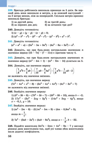 239. Бригада робітників викопала криницю за 5 днів. За пер­
ший день вони викопали а метрів, а за кожний наступний -
на 2 метри менше, ніж за попередній. Скільки метрів криниці
викопала бригада:
1) за другий день; 2) за третій день;
3) за перших два дні; 4) за останніх три дні?
240. Доведіть тотожність:
1) іх - у) + ( у - р ) - ( х - р ) = 0;
2) (а2 + Ь2 - с2) - (Ь2 - а2- с2) - (а2 - Ь2) = а2 + б2.
241. Доведіть тотожність:
(а3 + а2 - а) + (2а2 - 5 а + За3) - (4а3 - 6а + 2а2) = а2.
242. Доведіть, що при будь-яких натуральних значеннях п
значення виразу (15 - 7п) - (7 - 11/г) є кратним числу 4.
243. Доведіть, що при будь-яких натуральних значеннях т
значення виразу (тп2 - 4т + 1) - (тп2 - 9тп - 14) ділиться на 5.
РОЗДІЛ 1
244. Доведіть, що значення виразу
- ( 7- а ‘Ь -
10
1 2 , 3
—а Ь+ —аЬ - а Ь - - Ь а 2 - а 2Ь - — а Ь - 2
ч8 5 ) ІДО 4 , ч
не залежить від значення змінних.
245. Доведіть, що значення виразу
(7л;5 - 4х4 + х3 - 8) - (Зх5 - 4х4 + 4х3) - (4х5 - Зх3 + 7)
не залежить від значення змінної.
246. Знайдіть значення виразу:
1) (Ь2 + ЗЬ - 8) - (7Ь2 - 5Ь + 7) + (5Ь2 - 8Ь + 10), якщо Ь = -2 ;
2) 17л:2 - (Зл;2 - 2ху + Зу2) - (14л;2 + 3ху - 4у2), якщо
х = - 0,1 , у = 10 .
247. Знайдіть значення виразу:
1) (тп2 - 2т - 8) - (ОДтп2 - 5т + 9) + (4тп - 0,9тп2 + 5),
1
якщо т = —;
2) 7а2 - (3аЬ - 2а2) + (4аЬ - 9а2), якщо а = - —, Ь = -32.
8
248. Подайте многочлен Зт2п - 5тп + 4п2 - 9п - 7 у вигляді
різниці двох многочленів так, щоб усі члени обох многочленів
мали додатні коефіцієнти.
 