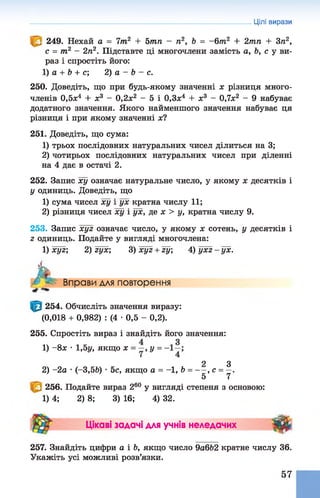 249. Нехай а = 7т2 + 5тп - п2, Ь = -6т 2 + 2тп + Зп2,
с = т2 - 2п2. Підставте ці многочлени замість а, Ь, с у ви­
раз і спростіть його:
1) а + Ь + с; 2) а - Ь - с.
250. Доведіть, що при будь-якому значенні х різниця много­
членів 0,5л:4 + х3 - 0,2х2 - 5 і 0,3х4 + х3 - 0,7х2 - 9 набуває
додатного значення. Якого найменшого значення набуває ця
різниця і при якому значенні х?
251. Доведіть, що сума:
1) трьох послідовних натуральних чисел ділиться на 3;
2) чотирьох послідовних натуральних чисел при діленні
на 4 дає в остачі 2.
252. Запис ху означає натуральне число, у якому х десятків і
у одиниць. Доведіть, що
1) сума чисел ху і ух кратна числу 1 1 ;
2) різниця чисел ху і ух, де х > у, кратна числу 9.
253. Запис хуг означає число, у якому х сотень, у десятків і
г одиниць. Подайте у вигляді многочлена:
1) хуг; 2) гух; 3)х у г + гу; 4 )у х г-у х .
Цілі вирази
Л Вправи для повторення
254. Обчисліть значення виразу:
(0,018 + 0,982) : (4 •0,5 - 0,2).
255. Спростіть вираз і знайдіть його значення:
1) - 8ж •1,5у, якщо х = —,у =
2 З
2) -2 а •(-3,5Ь) •5с, якщо а = -1, 6 = — , с = —.
5 7
256. Подайте вираз 260 у вигляді степеня з основою:
1) 4; 2) 8; 3) 16; 4) 32.
Цікаві задачі для учнів неледачих Ш
257. Знайдіть цифри а і Ь, якщо число 9а6Ь2 кратне числу 36.
Укажіть усі можливі розв’язки.
57
 