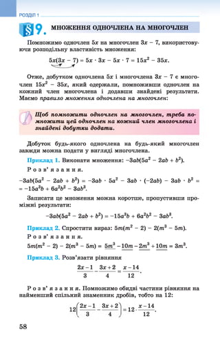 0 » . МНОЖЕННЯ ОДНОЧЛЕНА НА МНОГОЧЛЕН
Помножимо одночлен 5х на многочлен Зх - 7, використову­
ючи розподільну властивість множення:
5х(3х - 7) = 5х ■Зх - 5х •7 = 15х2 - 35х.
Отже, добутком одночлена 5х і многочлена Зх - 7 є много­
член 15х2 - 35х, який одержали, помноживши одночлен на
кожний член многочлена і додавши знайдені результати.
Маємо правило множення одночлена на многочлен:
РОЗДІЛ 1
Щ об помножити одночлен на многочлен, т реба по­
множити цей одночлен на кожний член многочлена і
знайдені добутки додати.
Добуток будь-якого одночлена на будь-який многочлен
завжди можна подати у вигляді многочлена.
Приклад 1. Виконати множення: -ЗаЬ(5а2 - 2аЬ + Ь2).
Р о з в ’ я з а н н я .
-3ab(5a2 - 2аЬ + b2) = -ЗаЬ ■5а 2 - ЗаЬ • (-2 аЬ) - 3ab • Ь2 =
= -15а3&+ 6а262 - Заб3.
Записати це множення можна коротше, пропустивши про­
міжні результати:
-За6(5а2 - 2аЬ + Ь2) = -1 5 а3Ь + 6а2Ь2 - ЗаЬ3.
Приклад 2. Спростити вираз: 5т(т2 - 2) - 2(лг3 - 5т).
Р о з в ’ я з а н н я .
5т(т2 - 2) - 2(т3 - 5т) = 5т3 - 10т - 2т3 + 10т = Зт3.
Приклад 3. Розв’язати рівняння
2х - 1 Зх + 2 _ х -1 4
З 4 _ 12
Р о з в ’ я з а н н я . Помножимо обидві частини рівняння на
найменший спільний знаменник дробів, тобто на 12 :
12
Ґ2 х -1 Зх + 2Л
1 2 - ^ .
12
58
 