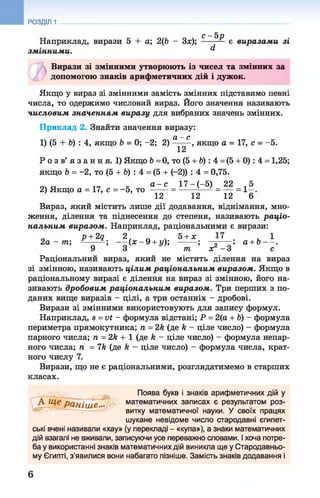 £ 5р
Наприклад, вирази 5 + а; 2(6 - Зх); є виразами зі
змінними. ^
Вирази зі змінними утворюють із чисел та змінних за
Ф допомогою знаків арифметичних дій і дужок.
Якщо у вираз зі змінними замість змінних підставимо певні
числа, то одержимо числовий вираз. Його значення називають
числовим значенням виразу для вибраних значень змінних.
Приклад 2. Знайти значення виразу:
сі —с
1) (5 + 6) : 4, якщо 6 = 0; -2; 2 )------ , якщо а = 17, с = -5.
12
Р о з в’ я з а н н я. 1) Якщо 6 =0, то (5 + 6) : 4 =(5 + 0): 4 = 1,25;
якщо Ь = -2, то (5 + 6) : 4 = (5 + (-2)) : 4 = 0,75.
т п 1(Т к а - с 17 -(-5 ) 22 ,5
2) Якщо а = 17, с = -5 , то ------= -------------= — = 1—.
12 12 12 6
Вираз, який містить лише дії додавання, віднімання, мно­
ження, ділення та піднесення до степеня, називають раціо­
нальним виразом. Наприклад, раціональними є вирази:
п р + 2д 2 . п . 5 + х 17 1
2 а -т п; п ; - - ( х - 9 + у); -------; — - ; а + Ь - - .
9 3 т х - 3 с
Раціональний вираз, який не містить ділення на вираз
зі змінною, називають цілим раціональним виразом. Якщо в
раціональному виразі є ділення на вираз зі змінною, його на­
зивають дробовим раціональним виразом. Три перших з по­
даних вище виразів - цілі, а три останніх - дробові.
Вирази зі змінними використовують для запису формул.
Наприклад, в =vt - формула відстані; Р = 2(а + Ь) - формула
периметра прямокутника; п = 2к (де к - ціле число) - формула
парного числа; п = 2к + 1 (де к - ціле число) - формула непар­
ного числа; п =1к (де к - ціле число) - формула числа, крат­
ного числу 7.
Вирази, що не є раціональними, розглядатимемо в старших
класах.
РОЗДІЛ 1
Поява букв і знаків арифметичних дій у
А Ще раніш е •• математичних записах є результатом роз­
витку математичної науки. У своїх працях
шукане невідоме число стародавні єгипет­
ські вчені називали «хау» (у перекладі - «купа»), а знаки математичних
дій взагалі не вживали, записуючи усе переважно словами. І хоча потре­
ба у використанні знаків математичних дій виникла ще у Стародавньо­
му Єгипті, з’явилися вони набагато пізніше. Замість знаків додавання і
6
 