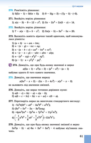 270. Розв’яжіть рівняння:
1) 5(2* - 1) = 3(4* + 5); 2) 9 - 5(у + 2) = (7у - 5) •(-3).
271. Знайдіть корінь рівняння:
1) х(х - 3) - 9 = 12 + ж2; 2) Зх - 2х2 = 2х(5 - х) + 14.
272. Знайдіть корінь рівняння:
1) 7 - х(х - 2) = 5 - ж2; 2) Зх(х - 5) = З* 2 - 5х + 20.
273. Запишіть замість зірочки такий одночлен, щоб виконува­
лася рівність:
1) (о + Ь) •* = ат + Ьт
2) * •(х - у) = -пх + пу;
3) * • (а - Ь + с) = ах2 - Ьх2 + сх2;
4) * •(с - п + р) = -abc + abn - abp;
5) * •(х2 - xÿ) = х2у2 - ху3;
6) (р - 1) •* = рV - pq2.
Цілі вирази
274. Доведіть, що при будь-якому значенні а вираз
а(3а + 1) - а2(а + 2) + (а3 - а2) - (а + 1)
набуває одного й того самого значення.
275. Доведіть, що значення виразу
х(5х2 - х + 2) - (5х - 2 + 4х3) - х(х2 - х - 3)
не залежить від значення змінної.
276. Доведіть, що вираз тотожно дорівнює нулю:
1) а(Ь - с) + Ь(с - а) + с(а - Ь);
2) а(6 + с - Ьс) - Ь(с + а - ас) + с(Ь - а).
277. Перетворіть вираз на многочлен стандартного вигляду:
1) -7а5Ь(2Ь4 + аЬ5 - За266 + а3Ь7);
2) (Зх3 + 5х2 - 2а - 3а2)хау;
3) -4р/п3(тп4 - 2р3тп + 7р6тп7 + 11р 7т3);
4)1 - - а 2Ь9+- а Ь 7 - - а 366^
1 2 6 З
( - 12а3Ь7).
278. Доведіть, що при будь-якому значенні змінної а вираз
2а2(а - 5) - а(-6а + 2а2 + За3) - 4 набуває від’ємних зна­
чень.
61
 