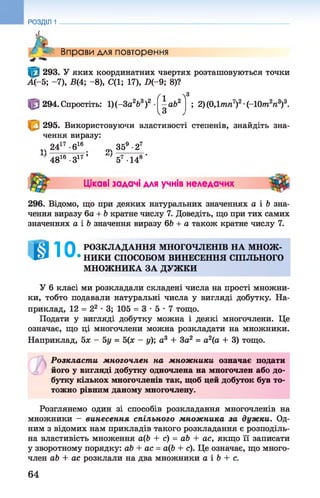 А/- < Вправи для повторення
293. У яких координатних чвертях розташовуються точки
А (-5; -7), Б(4; - 8), С(1; 17), П(-9; 8)?
РОЗДІЛ 1
294. Спростіть: 1)(-За263)2
ґ і ~3
*а&2
чЗ
; 2) (ОДтпп7)2•(-10т2п3)3.
295. Використовуючи властивості степенів, знайдіть зна­
чення виразу:
1Ч2417 -б16 оч 359•27
4816 •З17 ’ 57 •148 *
Цікаві задачі для учнів неледачих
296. Відомо, що при деяких натуральних значеннях а і Ь зна­
чення виразу 6а + Ь кратне числу 7. Доведіть, що при тих самих
значеннях а і Ь значення виразу 6Ь + а також кратне числу 7.
@10 РОЗКЛАДАННЯ МНОГОЧЛЕНІВ НА МНОЖ-
• НИКИ СПОСОБОМ ВИНЕСЕННЯ СПІЛЬНОГО
МНОЖНИКА ЗА ДУЖКИ
У 6 класі ми розкладали складені числа на прості множни­
ки, тобто подавали натуральні числа у вигляді добутку. На­
приклад, 12 = 22 •3; 105 = 3 - 5 - 7 тощо.
Подати у вигляді добутку можна і деякі многочлени. Це
означає, що ці многочлени можна розкладати на множники.
Наприклад, 5х - 5у = 5(х - у); а3 + 3а2 = а2(а + 3) тощо.
Розкласт и многочлен на множники означає подати
його у вигляді добутку одночлена на многочлен або до­
бутку кількох многочленів так, щоб цей добуток був то­
тожно рівним даному многочлену.
Розглянемо один зі способів розкладання многочленів на
множники - винесення спільного множ ника за дужки. Од­
ним з відомих нам прикладів такого розкладання є розподіль­
на властивість множення а(Ь + с) = аЬ + ас, якщо її записати
у зворотному порядку: аЬ + ас = аф + с). Це означає, що много­
член аЬ + ас розклали на два множники а і Ь + с.
64
 
