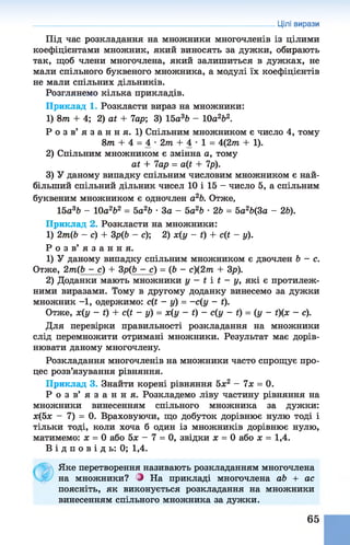 Цілі вирази
Під час розкладання на множники многочленів із цілими
коефіцієнтами множник, який виносять за дужки, обирають
так, щоб члени многочлена, який залишиться в дужках, не
мали спільного буквеного множника, а модулі їх коефіцієнтів
не мали спільних дільників.
Розглянемо кілька прикладів.
Приклад 1. Розкласти вираз на множники:
1) 8т + 4; 2) сЛ + 7ар; 3) 15а 3Ь - 10а2Ь2.
Р о з в’ я з а н н я. 1) Спільним множником є число 4, тому
8т + 4 = 4 - 2т + 4 •1 = 4(2тп + 1).
2) Спільним множником є змінна а, тому
аі + 7ар = а(і + 7р).
3) У даному випадку спільним числовим множником є най­
більший спільний дільник чисел 10 і 15 - число 5, а спільним
буквеним множником є одночлен а26. Отже,
15а36 - 10а262 = 5а26 •За - 5а26 •26 = 5а26(3а - 26).
Приклад 2. Розкласти на множники:
1) 2т(Ь - с) + Зр(6 - с); 2) х(у - і) + с(і - у).
Р о з в ’ я з а н н я .
1) У даному випадку спільним множником є двочлен 6 - е .
Отже, 2т(Ь - с) + Зр(6 - с) = (6 - с)(2т + Зр).
2) Доданки мають множники у - і і і - у, які є протилеж­
ними виразами. Тому в другому доданку винесемо за дужки
множник - 1 , одержимо: с(і - у) = -с(у - і).
Отже, х(у - і) + сЦ - у) = х(у - *) - с(у - Ґ} = (у - Ґ)(х - с).
Для перевірки правильності розкладання на множники
слід перемножити отримані множники. Результат має дорів­
нювати даному многочлену.
Розкладання многочленів на множники часто спрощує про­
цес розв’язування рівняння.
Приклад 3. Знайти корені рівняння 5л:2 - 7х = 0.
Р о з в ’ я з а н н я . Розкладемо ліву частину рівняння на
множники винесенням спільного множника за дужки:
х(5х - 7) = 0. Враховуючи, що добуток дорівнює нулю тоді і
тільки тоді, коли хоча б один із множників дорівнює нулю,
матимемо: х = 0 або 5х - 7 = 0, звідки х = 0 або х = 1,4.
В і д п о в і д ь : 0; 1,4.
Яке перетворення називають розкладанням многочлена
на множники? і На прикладі многочлена аЬ + ас
поясніть, як виконується розкладання на множники
винесенням спільного множника за дужки.
65
 
