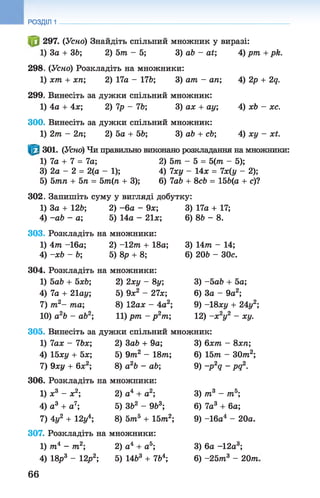 РОЗДІЛ 1
297. (Усно) Знайдіть спільний множник у виразі:
За + 36; 2) 5т - 5; 3) ab - at', 4) pm + рй.
298
1
299
1
300,
1
5
302
301. (Усно) Чи правильно виконано розкладання на множники:
1) 7а + 7 = 7а; 2) 5т - 5 = 5(тп - 5);
3) 2а - 2 = 2(а - 1); 4) 7ху - 14х = 7х(у - 2);
5тп + 5п = 5т(п + 3); 6) 7а6 + 8с6 = 156(а + с)?
(Усно) Розкладіть на множники:
хт + хп; 2) 17а - 176; 3) ат - ап; 4) 2р + 2д.
Винесіть за дужки спільний множник:
4а + 4х; 2) 7р - 76; 3) ах + ау; 4) хЬ - хс.
Винесіть за дужки спільний множник:
2т - 2п; 2) 5а + 56; 3) аЬ + сЬ; 4) ху - хі.
Запишіть суму у вигляді добутку:
1) За + 126; 2) - 6а - 9х; 3) 17а + 17;
4) -ab - а; 5) 14а - 21х; 6) 86 - 8.
303. Розкладіть на множники:
1) 4т -16а; 2) - 12т + 18а; 3) 14т - 14;
4) -xb - Ь; 5) 8р + 8; 6) 206 - 30с.
304. Розкладіть на множники:
1) 5ab + 5хЬ; 2) 2ху - 8у; 3) -5а6 + 5а;
4) 7а + 21ау; 5) 9х2 - 27х; 6) За - 9а2;
7) т2- та; 8) 12ах - 4а2; 9) -18ху + 24у2;
10) а2Ь - ab2; 11) рт - р 2т; 12) -х 2у2 - ху.
305. Винесіть за дужки спільний множник:
1) 7ах - 7Ьх; 2) Заб + 9а; 3) 6хт - 8хп;
4) 15ху + 5х; 5) 9т.2 - 18т; 6) 15т - ЗОт2;
7) 9ху + 6х2; 8) а26 - аб; 9) -p 2q - pq2.
306. Розкладіть на множники:
1) х3 - х2; 2) а4 + а2; 3) т3 - т5;
4) а3 + а7; 5) 362 - 963; 6) 7а 3 + 6а;
7) 4у2 + 12у 8) 5тп5 + 15т2; 9) -16а4 - 20а.
307. Розкладіть на множники:
1) т4 - т2; 2) а4 + а5; 3) 6а - 12а3;
4) 18р3 - 12р2; 5) 1463 + 764; 6) -25т3 - 20т
66
 