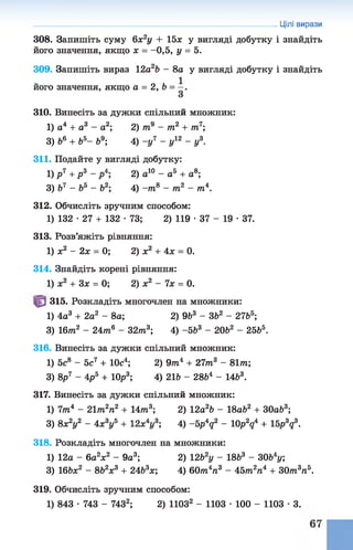 Цілі вирази
308. Запишіть суму 6х2у + 15х у вигляді добутку і знайдіть
його значення, якщо х = -0,5, у = 5.
309. Запишіть вираз 12а2Ь - 8а у вигляді добутку і знайдіть
його значення, якщо а = 2, 6 =
310. Винесіть за дужки спільний множник:
1) а4 + а3 - а2; 2) т9 - т2 + т7;
3) 66 + б5- б9; 4) -у 7 - у12 - у3.
311. Подайте у вигляді добутку:
1) Р7 +Р3 - 2) а10 - а5 + а8;
3) б7 - б5 - Ь2; 4) -т 8 - т2 - т4.
312. Обчисліть зручним способом:
1) 132 •27 + 132 •73; 2) 119 •37 - 19 •37.
313. Розв’яжіть рівняння:
1) х2 - 2х = 0; 2) х2 + 4х = 0.
314. Знайдіть корені рівняння:
1) х2 + Зх = 0; 2) х2 - їх = 0.
315. Розкладіть многочлен на множники:
1) 4а3 + 2а2 - 8а; 2) 9Ь3 - ЗЬ2 - 2765;
3) 16т2 - 24т6 - 32т3; 4) -5 Ь3 - 20Ь2 - 2565.
316. Винесіть за дужки спільний множник:
1) 5с8 - 5с7 + 10с4; 2) 9т»4 + 21т3 - 81т;
3) 8р7 - 4р 5 + 10р3; 4) 216 - 2864 - 1463.
317. Винесіть за дужки спільний множник:
1) 1т4 - 21т2п2 + 4т3 2) 12а26 - 18а62 + ЗОаб3;
3) 8х2у2 - 4х3у5 + 12х4г/3; 4) -5p4q2 - 10p2q4 + 15p3q3.
318. Розкладіть многочлен на множники:
1) 12а - 6а2ж2 - 9а3; 2) 1262у - 1863 - 3064у;
3) 166ж2 - 8& V + 2463ж; 4) 60тп4п3 - 4 5 т 2га4 + ЗОт3п5.
319. Обчисліть зручним способом:
1) 843 •743 - 7432; 2) ПОЗ2 - 1103 •100 - 1103 •3.
 