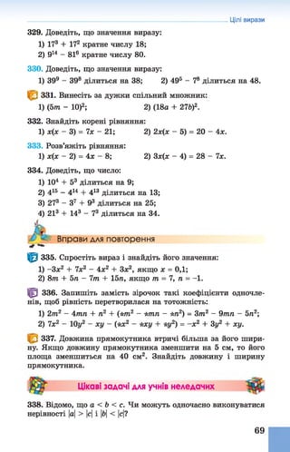 329. Доведіть, що значення виразу:
1) 173 + 172 кратне числу 18;
2) 914 - 816 кратне числу 80.
330. Доведіть, що значення виразу:
1) 399 - 398 ділиться на 38; 2) 495 - 78 ділиться на 48.
^ 1 331. Винесіть за дужки спільний множник:
1) (5т - 10)2; 2) (18а + 27б)2.
332. Знайдіть корені рівняння:
1) х(х - 3 ) = 7 х - 21; 2) 2х(х - 5)= 20 - 4х.
333. Розв’яжіть рівняння:
1) х(х - 2) = 4х - 8; 2) Зх(л: - 4)= 28 - 7х.
334. Доведіть, що число:
1) 104 + 53 ділиться на 9;
2) 415 - 4й + 413 ділиться на 13;
3) 273 - З7 + 93 ділиться на 25;
4) 213 + 143 - 73 ділиться на 34.
Вправи для повторення
*■*
1^1 335. Спростіть вираз і знайдіть його значення:
1) -Зх2 + 7х2 - 4х2 + Зх2, якщо х = 0,1;
2) 8т + 5п - 7т + 15л, якщо т = 7, л = -1.
Цр 336. Запишіть замість зірочок такі коефіцієнти одночле­
нів, щоб рівність перетворилася на тотожність:
1) 2т2 - 4тп + л2 + (*тл2 - *тп - *л2) = Зт2 - 9тп - 5л2;
2) 7х2 - 10у2 ~ ху - (*х2 - *ху + *уг) = -х 2 + 3у2 + ху.
337. Довжина прямокутника втричі більша за його шири­
ну. Якщо довжину прямокутника зменшити на 5 см, то його
площа зменшиться на 40 см2. Знайдіть довжину і ширину
прямокутника.
Цікаві задачі для учнів неледачих
338. Відомо, що а < Ь < с. Чи можуть одночасно виконуватися
нерівності |а|> |с|і |&|< м?
Цілі вирази
69
 