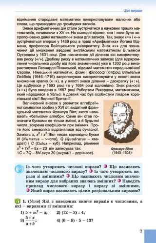 Цілі вирази
віднімання стародавні математики використовували малюнки або
слова, що призводило до громіздких записів.
Знаки арифметичних дій стали зустрічатися в наукових працях ма­
тематиків, починаючи з XV ст. На сьогодні відомо, ким і коли було за­
пропоновано деякі математичні знаки для записів. Так, знаки «+» і «-»
зустрічаються вперше у 1489 році в праці «Арифметика» Йогана Від-
мана, професора Лейпцизького університету. Знак «х» для позна­
чення дії множення введено англійським математиком Вільямом
Оутредом у 1631 році. Для позначення дії ділення він використову­
вав риску («/»). Дробову риску в математичних записах (для відокрем­
лення чисельника дробу від його знаменника) уже в 1202 році вико­
ристовував Леонардо Пізанський, відомий математик середньовічної
Європи. Німецький математик, фізик і філософ Готфрід Вільгельм
Лейбніц (1646-1716) запропонував використовувати у якості знака
множення крапку («■»), а у якості знака ділення - двокрапку («:»).
Це відбулося у 1693 році та у 1684 році відповідно. Знак рівності
(« =») було введено в 1557 році Робертом Рекордом, математиком,
який народився в Уельсі й довгий час був особистим лікарем коро­
лівської сім’ї Великої Британії.
Величезний внесок у розвиток алгебраїч­
ної символіки зробив у XVI ст. видатний фран­
цузький математик Франсуа Вієт, якого нази­
вають «батьком» алгебри. Саме він став по­
значати буквами не тільки змінні, а й будь-які
числа, зокрема коефіцієнти при змінних. Про­
те його символіка відрізнялася від сучасної.
Замість х, х2 і х3 Вієт писав відповідно букви
N (Numerus - число), Q (Quadratus - ква­
драт) і С (Cubus - куб). Наприклад, рівняння
х3 + 7Х2- 8х = 20 він записував так:
1С + 7Q - 8Л/ aequ 20 (aequali - дорівнює).
Франсуа Вієт
(1 5 4 0 -1 6 0 3 )
Із чого утворюють числові вирази? З Що називають
значенням числового виразу? З Із чого утворюють ви­
рази зі змінними? З Що називають числовим значен­
ням виразу для вибраних значень змінних? і Наведіть
приклад числового виразу і виразу зі змінними.
З Який вираз називають цілим раціональним виразом?
1. (Усно) Які з наведених нижче виразів є числовими, а
які - виразами зі змінними:
1) 5 + т2 - а; 2) (12 - 3) : 4;
3) 4) (0 - 8) •5 - 13?
а + Ь
7
 