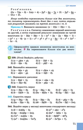 Р о з в ’ я з а н н я .
(2х - 7)(х - 3) - 2х(х + 4) = 2хЯ - 6х - 7х + 21 - 2хЯ - 8х =
= - 21л: + 21.
Якщо необхідно перемножити більше ніж два многочлени,
то спочатку перемножують деякі два з них, потім отрима­
ний результат множать на третій многочлен і т. д.
Приклад 3. Виконати множення: (х - 2)(х + 3)(х + 1).
Р о з в ’ я з а н н я . Спочатку помножимо перший многочлен
на другий, а потім отриманий результат помножимо на третій
многочлен: (х - 2)(х + 3)(х + 1) = (х2 + Зх - 2х - 6)(х + 1) =
= (х2 + х - 6) •(ж + 1) = х3 + х- + х- + х - 6х - 6 = х3 + 2х2 -
- 5х - 6.
Цілі вирази
Сформулюйте правило множення многочлена на мно­
гочлен. З Як перемножити більше ніж два много­
члени?
339. (Усно) Знайдіть добуток:
1) (* +У)(т + р); 2) (с - 2)(Ь + 1);
3) (3 - t)(a - Ь); 4) (1 - р)(2 - а).
340. Виконайте множення:
1) (а - Ь)(х + у); 2) (с+ d)(m + п);
3) (с - а)(т - у); 4) (а + 5)(Ь - 2).
341. Перемножте двочлени:
1) (с - 8)(d + 1); 2) (т + п)(а + Ь);
3) (а + 2)(х-3); 4) (т - р)(а - d).
^ 342. Спростіть вираз:
1) (а + 3)(а + 2); 2) (у - 2)(у + 4); 3) (2 - р)(р + 1);
4) (Ь - 5)(2Ь + 1); 5) (За - 4)(2а + 1); 6) (5у - 3)(1 - 2у).
343. Спростіть вираз:
1) (у + 2)(у - ЗУ, 2) (а - 3)(а - 2); 3) (4 - р)(р + 3);
4) (5а - 2)(а + 3); 5) (4Ь - 3)(2Ь - 1); 6) (7т - 2)(1 + 2т).
344. Подайте вираз у вигляді многочлена стандартного вигляду:
1) (2 + 4х)(2у - 1); 2) (х2 + а)(х - а2);
3) (Ар - 2т)(3р + 5т); 4) (2х2 - 1)(3х + 1);
5) (7х2 - 4х)(3х - 2); 6) (Ь - 2)(ЗЬ3 - 4Ь2);
7) (т2 - 2т)(3т - 7т2); 8) (п3 - 2п2)(п + 7).
 