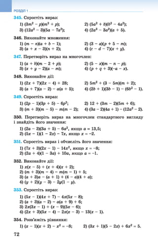 345. Спростіть вираз:
1) (3т2 - р)(т2 + р); 2) (5а2 + Ь)(Ь2 - 4а2);
3) (12а2 - 3)(5а - 7а2); 4) (2а3 - За2)(а + 5).
346. Виконайте множення:
1) (77і - п){а + 6 - 1 ) ; 2) (3 - а)(р + 5 - т);
3) (а + х - 3)(п+ 2); 4) (с - <1- 7)(х + у).
347. Перетворіть вираз на многочлен:
1) (а + Ь)(т - 2 + р); 2) (5 - х)(т - п - р);
3) (х + у - 2)(а- т); 4) (р + д + 3)(-а - ж).
348. Виконайте дії:
1) (2х + 7)(2х - 4) + 28; 2) 5тп2 + (3 - 5тп)(7?і + 2);
3) (а + 7)(а - 2) - а(а + 5); 4) (26 + 1)(36 - 1) - (662 - 1).
349. Спростіть вираз:
1) (2р - 1)(3р + 5) - 6р2; 2) 12 + (Зттг - 2)(5т?г + 6);
3) (77г + 3)(ттг - 5) - 771(771- 2); 4) (За - 2)(4а + 1) - (12а2 - 2).
350. Перетворіть вираз на многочлен стандартного вигляду
і знайдіть його значення:
1) (2а - 3)(3а + 5) - 6а2, якщо а = 13,5;
2) (5х - 1)(1 - 2х) - 7х, якщо х = -2.
351. Спростіть вираз і обчисліть його значення:
1) (7х + 3)(2х - 1) - 14х2, якщо х = -8;
2) (2а + 4)(1 - За) + 10а, якщо а = -1.
352. Виконайте дії:
1) х(х - 5) + (х + 4)(х + 2);
2) (771 + 3)(7П - 4) - 7тг(77і - 1) + 5;
3) (а + 3)а - (а + 1) + (4 - а)(4 + а);
4) Су + 2)(у - 3) - 2г/(1 - у).
353. Спростіть вираз:
1) (5х - 1)(4х + 7) - 4х(5х - 8);
2) (а + 3)(а —2) —а(а + 9) + 6;
3) 2х(3х - 1) + (х - 9)(5х - 6);
4) (2х + 3)(5х - 4) - 2х(х - 3) - 13(х - 1).
354. Розв’яжіть рівняння:
1) (х - 1)(х + 2) - х2 = -8; 2) (Зх + 1)(5 - 2х) + 6х2 = 5.
РОЗДІЛ 1
72
 