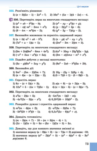355. Розв’яжіть рівняння:
1) (х + 3)(2х - 1) - 2х2 = 7; 2) 10х2 + (5х - 1)(4 - 2х) = -4.
^ 356. Перетворіть вираз на многочлен стандартного вигляду:
1) (а2 + аЬ - Ь2)(а - Ь); 2) (х2 - ху - у2)(х + у);
3) (т - п)(-т2 - 3тп + п2); 4) (р - 2)(р2 + 3р - 4);
5) ( 9 - 4 т - т2)(т - 2); 6) (у2 - 3 у - 7)(4у - 2).
357. Виконайте множення та спростіть одержаний вираз:
1) (о + 6)(-о2 + аЬ - Ь2); 2) (ж - у)(-х2 - ху + у2);
3) (7а2 + а - 1)(а + 1); 4) (2 т2 - 3т - 2){т + 5).
358. Перетворіть на многочлен стандартного вигляду:
1) (3т + 2л)(9тп2 - 6тп + 4п2); 2) (4л2 + Юху + 25у2)(2х - 5у);
3) (-х2 + Зха - а2)(х + 2а); 4) (3т - х)(5тх - т2 + х2).
359. Подайте добуток у вигляді многочлена:
1) (Зх - у)(9х2 + 3ху + у2); 2) (9а2 - 2аЬ - Ь2)(3а + 26).
360. Виконайте дії:
1) 9т2 - (Зт - 2)(3т + 7); 2) 18у - (3у + 1)(6у + 4);
3) (а + 4)а - (а + 2)(а - 2); 4) (6 + 7)(6 + 1) - (Ь + 8)(6 - 1).
361. Спростіть вираз:
1) 8х - (х + 5)(х + 3); 2) а(а + 8) - (а + 2)(а - 5);
3) 12х2 + 5 - (4х + 7)(3х - 1); 4) (х + 1)(х - 5) - (х + 3)(х- 7).
362. Перетворіть на многочлен стандартного вигляду:
1) а2(а - 2)(а + 5); 2) -5т 2(т - 1)(2 - т);
3) -4 х 3(2х - 3)(х - х2); 4) 0,2Ь2(5Ь + 10)(62 - 2).
363. Розкрийте дужки і спростіть одержаний вираз:
1) т2(т - 4)(т + 2); 2) -а 2(2а - 3)(3а + 7);
3) -563(2Ь + 62)(6 - 1); 4) 0,5х2(2х - 6)(х2 + х).
364. Доведіть тотожність:
1) (тп - 3)(тп + 7) - 10 = (тп + 8)(тп - 4) + 1;
2) (2х - 1)(3х + 5) + 9х = (Зх - 1)(2х + 5) + Зх.
365. Доведіть, що для кожного значення змінної а:
1) значення виразу (а - 8)(а + 3) - (а - 7)(а + 2) дорівнює -10;
2) значення виразу (а2 - 2)(а2 + 5) - (а2 - 4)(а2 +4) - За2
дорівнює 6.
Цілі вирази
73
 
