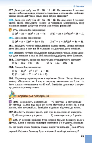 377. Дано два добутки 27 •18 і 12 •42. На яке одне й те саме
число треба зменшити кожен із чотирьох множників, щоб зна­
чення нових добутків стали між собою рівними?
378. Дано два добутки 22 •15 і 27 •12. На яке одне й те саме
число треба збільшити кожен із чотирьох множників, щоб
значення нових добутків стали між собою рівними?
379. Виконайте множення:
1) (а2 - 2а + 1)(а2 + 3а - 7); 2) ( 7- 2& + 3&2)(2Ь2 -2& - 1).
380. Виконайте множення:
1) (х2 - х - 1)(х2 + Зх + 5); 2) (7- а- 2а2)(а2 + За - 1).
381. Знайдіть чотири послідовних цілих числа, якщо добуток
двох більших з них на 78 більший за добуток двох менших.
382. Знайдіть чотири послідовних натуральних числа, якщо добу­
ток двох менших з них на 102 менший від добутку двох більших.
383. Перетворіть вираз на многочлен стандартного вигляду:
1) (а + 2)(а - 1)(а + 3); 2) (а - 4)(а - 7)(а + 1).
384. Виконайте множення:
1) (ж + 1)(х4 - х3 + х2 - х + 1);
2) (6 - 1)(&4 + Ь3 + Ь2 + Ь + 1).
385. Периметр прямокутника дорівнює 60 см. Якщо його до­
вжину збільшити на 1 см, а ширину зменшити на 3 см, то
його площа зменшиться на 45 см2. Знайдіть довжину і шири­
ну даного прямокутника.
Цілі вирази
Л*
Вправи для повторення
386. Швидкість автомобіля - 70 км/год, а мотоцикла -
50 км/год. Шлях від села до міста мотоцикл долає на 2 год
довше, ніж автомобіль. Знайдіть відстань від села до міста.
387. Знайдіть додатне число, яке при піднесенні до квадрата:
1) збільшується у 4 рази; 2) зменшується у 5 разів.
388. У першій каністрі було втричі більше бензину, ніж у
другій. Коли з першої каністри перелили 2 л у другу, виявило-
5
ся, що тепер об’єм бензину другої каністри складає —від об’єму
першої. Скільки бензину було в кожній каністрі спочатку?
75
 