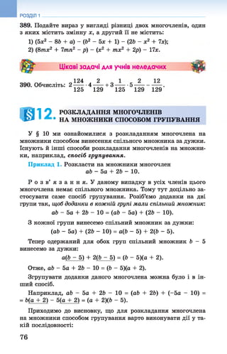 РОЗДІЛ 1
389. Подайте вираз у вигляді різниці двох многочленів, один
з яких містить змінну х, а другий її не містить:
1) (5х2 - 86 + а) - (б2 - 5* + 1) - (26 - х2 + 7х);
2) (8тх2 + 7тп2 - р) - (х2 + тх2 + 2р) - 17х.
Цікаві задачі для учнів неледачих ■ #
124 2 1 2 12
390. Обчисліть: 2 -------4 ------+3 -------5
125 129 125 129 129
( Я 1 2 РОЗКЛАДАННЯ МНОГОЧЛЕНІВ
т е * * НА МНОЖНИКИ СПОСОБОМ ГРУПУВАННЯ
У § 10 ми ознайомилися з розкладанням многочлена на
множники способом винесення спільного множника за дужки.
Існують й інші способи розкладання многочленів на множни­
ки, наприклад, спосіб групування.
Приклад 1. Розкласти на множники многочлен
аЬ - 5а + 26 - 10.
Р о з в ’ я з а н н я . У даному випадку в усіх членів цього
многочлена немає спільного множника. Тому тут доцільно за­
стосувати саме спосіб групування. Розіб’ємо доданки на дві
групи так, щоб доданки в кожній групі мали спільний множник:
аЬ - 5а + 26 - 10 = (аб - 5а) + (26 - 10).
З кожної групи винесемо спільний множник за дужки:
(аб - 5а) + (26 - 10) = а(6 - 5) + 2(6 - 5).
Тепер одержаний для обох груп спільний множник 6 - 5
винесемо за дужки:
а(6 - 5) + 2(6 - 5) = (6 - 5)(а + 2).
Отже, аб - 5а + 26 - 10 = (6 - 5)(а + 2).
Згрупувати доданки даного многочлена можна було і в ін­
ший спосіб.
Наприклад, аб - 5а + 26 - 10 = (аб + 26) + (-5а - 10) =
= 6(а + 2) - 5(а + 2) = (а + 2)(6 - 5).
Приходимо до висновку, що для розкладання многочлена
на множники способом групування варто виконувати дії у та­
кій послідовності:
76
 