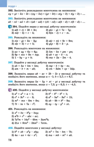 392. Закінчіть розкладання многочлена на множники:
ху + уї - 2х - 2і = (ху - 2х) + (уі - 2і) = х(у - 2) + і(у - 2) = ...
393. Закінчіть розкладання многочлена на множники:
аЬ - с й - ай + сЬ = (аЬ - аії) + (сЬ - сії) = аф - й) + сф - й) = ...
394. Подайте вираз у вигляді добутку многочленів:
1) аф + с) + ЗЬ + Зс; 2) р(х - у) + 7х - 7у;
3) т (і - 5) + і - 5; 4) Ь(т - с) + с - т.
395. Розкладіть на множники:
1) с(х - у) + Зх - 3у; 2) а(с + пі) + 9с + 9т;
3) х(с + 5) + с + 5; 4) у(р - 3) + 3 - р.
396. Розкладіть многочлен на множники:
1) ах + ау + 6х + 6у; 2) 5т - 5 п + рт - рп;
3) 9р + тп + 9п + тр; 4) аЬ + ас - Ь - с;
5) 1 - Ьу - у + Ь; 6) та + 2а - 2т - 4.
397. Подайте у вигляді добутку многочленів:
1) аЬ + 5а + Ьт + 5т; 2) тр - Ь + Ьр - т;
3) ат - Ь + т - аЬ; 4) ст - Зсіт + ср - 3<2р.
398. Запишіть вираз аЬ - ас + 2Ь - 2с у вигляді добутку та
знайдіть його значення, якщо а = -1; Ь = 5,7; с = 6,7.
399. Запишіть вираз 5х - 5у + х і - уі у вигляді добутку та
знайдіть його значення, якщо х = 7,2; у = 6,2; £ = -4,5.
400. Подайте у вигляді добутку многочленів:
1) а3 + а2 + а + 1; 2) Ь5 - б3 - Ь2 + 1;
3) с4 + Зс3 - с - 3; 4) а6 - 5а4 - За2 + 15;
5) т2 - тп - 8т + 8п; 6) аЬ - 9Ь + Ь2 - 9а;
7) 7і - іа + 7а - £2; 8) ху - іу - у2 + хі.
401. Розкладіть на множники:
1) х2 + Ьх - Ь2у - Ьху;
2) а2Ь + с2 - аЬс - ас;
3) 7а3т + 14а2 - 6Ьт - 3ат2Ь;
4) 21х + 8Ш 3 - 24т2 - 7хШ.
402. Подайте многочлен у вигляді добутку:
1) Ь2 + хЬ - х2у - хЬу; 2) т2 + 7т - Ьт - 76;
3) 4а - ах + Ах - х2; 4) та - тЬ - т2 + аЬ.
РОЗДІЛ 1
78
 