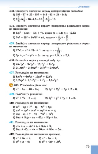 403. Обчисліть значення виразу найзручнішим способом:
1) 157 •37 + 29 ■157 + 143 ■42 + 24 •143;
2) 9 —-5 —-1 6 -4,5 + 10 —-5 —-1 6 .
3 2 3 2
404. Знайдіть значення виразу, попередньо розклавши вираз
на множники:
1) 577г2 - Ьтп - 7т + 7п, якщо т = 1,4; п = -5,17;
2) За3 - 263 - 6а262 + а&, якщо а = —; Ь = —.
З З
405. Знайдіть значення виразу, попередньо розклавши вираз
на множники:
1) 27л;3 + х2 + 27л; + 1, якщо х = ------ ;
27
2) 5р + рх2 - р 2х - 5х, якщо р = 2,5; х = 2,4.
406. Запишіть вираз у вигляді добутку:
1) 45л;3у4 - 9х5у3 - 15х2у2 + 3х4у;
2) 2,1тп2 - 2,8тр2 - 2,7п3 + 3,6пр2.
407. Розкладіть на множники:
1) 8т2с - 6т2х - 16сха + 12л:4;
2) 1,2ху3 + 1,6х3у2 - 2х7у - 1,5хьу2.
408. Розв’яжіть рівняння:
1) л:2 - 5л: + 40 = 8л;; 2) 5у3+ 2у2 +5у + 2 = 0.
409. Розв’яжіть рівняння:
1) л;2 + 7л; - 7 = л:; 2) 7у3+ у2 + 7у + 1 = 0.
410. Розкладіть на множники:
1) аі2 - ар + і3 - ір - Ьі2 + &р;
2) ал;2 + ау2 - тх2 - ту2 + тп - а;
3) тЬ - т + 7 - 76 - 7 т 2 + т 3;
4) бал; + Зш/ - аг- 66л: - 36у + Ьг.
411. Розкладіть на множники:
1) а2Ь + а + аб2 + 6 + 9а6 + 9;
2) 8ал; + 46л: - 4л: + 10атп + 5Ьт - 5т.
412. Розкладіть на множники тричлен:
1) л;2 + 5л; + 4; 2) л:2 - 5л; + 4;
3) л:2 + х - 6; 4) а2 + 4аЬ + 362.
Цілі вирази
 