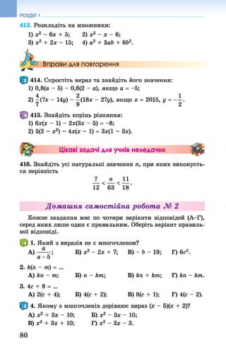 413. Розкладіть на множники:
1) х2 - 6х + 5; 2) х2 - х - 6;
3) х2 + 2х - 15; 4) а2 + 5аЬ + 662.
РОЗДІЛ 1
Вправи для повторення
414. Спростіть вираз та знайдіть його значення:
1) 0,8(а - 5) - 0,6(2 - а), якщо а = -5;
2) —(7х - 14у) - —(18л: - 27у), якщо х = 2015, у = - —.
7 9 2
415. Знайдіть корінь рівняння:
1) 6х(х - 1) - 2х(3х - 5) = -8;
2) 5(2 - х2) - 4х(х - 1) = Зж(1 - Зх).
т Цікаві задачі для учнів неледачих ■ #
416. Знайдіть усі натуральні значення п, при яких виконуєть­
ся нерівність
_7_ _п 11
12 < 63 < 18'
Домашня самостійна робота № 2
Кожне завдання має по чотири варіанти відповідей (А-Г),
серед яких лише один є правильним. Оберіть варіант правиль­
ної відповіді.
1. Який з виразів не є многочленом?
А) — ; Б) х2 - 2х + 7; В) - Ь - 19;Г) 6с2.
а - 5
2. И(п - т) = ...
А) кп - т; Б) п - кт; В) кп + кт; Г) кп - кт.
3. 4с + 8 = ...
А) 2(с + 4); Б) 4(с + 2); В) 8(с + 1); Г) 4(с - 2).
^ 4. Якому з многочленів дорівнює вираз (ж - 5)(х + 2)?
A) х2 + 3 х - 10; Б) х2 - 3 х - 10;
B) х2 + Зх + 10; Г) х2 - З х - 3.
 