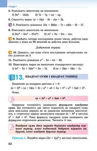 РОЗДІЛ 1
5. Розкладіть многочлен на множники:
1) 9а2 - 12об; 2) їх - 1у + ах - ау.
6. Спростіть вираз (х + 5)(х - 2) - х(х + 3).
7. Розв’яжіть рівняння (2х + 3)(3х - 7) = х(6х - 3) - 17.
8. Розкладіть многочлен на множники:
1) 9т3 - З т 4 - 27т8; 2) т2 + 2п - 2т - тп.
<В 9. Знайдіть чотири послідовних цілих числа, добуток двох
менших з яких на 90 менший за добуток двох більших.
Д одат кові вправи
Ю* Доведіть, що сума п’яти послідовних натуральних чи­
сел ділиться на 5.
11. Розв’яжіть рівняння х2 - 5х = 4х —20.
12. Перетворіть вираз на многочлен стандартного вигляду:
1) (х2 - 2 х + 5)(х2 + Зх - 1); 2) (а + 3)(а - 5)(а - 1).
КВАДРАТ СУМИ І КВАДРАТ РІЗНИЦІ
Піднесемо до квадрата двочлен а + Ь:
(а + Ь)2 = (а + &)(а + Ь) = а 2 + аЬ + Ьа + Ь2 = а2 + 2аЬ + Ь2.
Отже,
(а + Ь)2 = а2 + 2аЬ + Ь2.
ю
Одержану тотожність називають формулою квадрат а
суми. Ця тотожність дає змогу підносити до квадрата суму
двох довільних виразів не за правилом множення многочле­
нів, а скорочено: одразу записувати квадрат (а + б)2 у вигляді
а2 + 2аб + б2. Тому формулу квадрата суми називають ще
формулою скороченого множення. Читають її так.
ъК вадрат суми двох виразів дорівнює квадрат у пер-
о шого виразу, плюс подвоєний добуток першого на
другий, плюс квадрат другого виразу.
Приклад 1. Подайте вираз (Зх + 5у)2у вигляді многочлена.
 