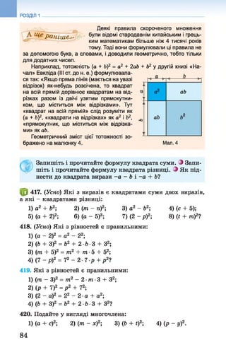 РОЗДІЛ 1
Деякі правила скороченого множення
А Щ^ранІше•• були відомі стародавнім китайським і грець­
ким математикам більше ніж 4 тисячі років
тому. Тоді вони формулювали ці правила не
за допомогою букв, а словами, і доводили геометрично, тобто тільки
для додатних чисел.
Наприклад, тотожність (а + &)2 = а2 + 2ab + Ь2 у другій книзі «На­
чал» Евкліда (III ст. до н. е.) формулювала- л h
ся так: «Якщо пряма лінія (мається на увазі
відрізок) як-небудь розсічена, то квадрат
на всій прямій дорівнює квадратам на від­
різках разом із двічі узятим прямокутни­
ком, що міститься між відрізками». Тут
«квадрат на всій прямій» слід розуміти як
(а + &)2, «квадрати на відрізках» як а2 і Ь2,
«прямокутник, що міститься між відрізка­
ми» як аЬ.
Геометричний зміст цієї тотожності зо­
бражено на малюнку 4.
ab
ab
Мал. 4
Запишіть і прочитайте формулу квадрата суми. О Запи­
шіть і прочитайте формулу квадрата різниці. -) Як під­
нести до квадрата вирази - а - Ь і - а + 6?
417. (Усно) Які з виразів є квадратами суми двох виразів,
а які - квадратами різниці:
1) а2 + Ь2; 2) (то - п)2; 3) а2 - Ь2; 4) (с + 5);
5) (а + 2)2; 6) (а - 5)3; 7) (2 - р)2; 8) (Є+ то)2?
418. (Усно) Які з рівностей є правильними:
1) (а - 2)2 = а2 - 22;
2) (Ь + З)2 = Ь2 + 2 ■Ь■3 + З2;
3) (то + 5)2 = то2 + то-5 + 52;
4) ( 7 - р ) 2 = 72 - 2 7 р + р 2?
419. Які з рівностей є правильними:
1) (то - З)2 = то2 - 2 •то•3 + З2;
2) (р + 7)2 = р 2 + 72;
3) (2 - а)2 = 22 - 2 -а + а2;
4) (Ь + З)2 = Ь2 + 2-Ь-З + З2?
420. Подайте у вигляді многочлена:
1) (а + с)2; 2) (то - х)2; 3) (Ь + і)2; 4) (р - у)2.
84
 