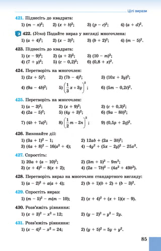 421. Піднесіть до квадрата:
1) (то - п )2; 2) (ж + Ь)2; 3) (р - с)2;
Цілі вирази
4) (а + d f.
422. (Усно) Подайте вираз у вигляді многочлена:
1) (а + 4)2; 2) (х - З)2;
423. Піднесіть до квадрата:
1) (х - 9)2; 2) (а + З)2;
4) (7+ у)2; 5) (с - 0,2)2;
424. Перетворіть на многочлен:
1) (2х + 5)2; 2) (7Ь - 4)2;
fl4) (9а -4 Ь )2; 5) - х + 3у
чЗ
425. Перетворіть на многочлен:
1) (а - З)2; 2) (х + 9)2;
4) (2а - 5)2; 5) (4у + З)2;
7) (4Ь + 7а)2; 8) т —2п
3) (Ь + 2)2; 4) (т - 5)2.
3) (10 - т)2;
6) (0,8 + х)2.
3) (Юх + 3у)2;
; 6) (5т - 0,21)2.
3) (с + 0,3)2;
6) (9а - 8Ь)2;
9) (0,5р + 2q)2.
426. Виконайте дії:
1) (За + І)2 - 1;
3) (4а + 8)2 - 16(а2 + 4);
427. Спростіть:
1) 20а + (а - 10)2;
3) (х + 4)2 - 8(х + 2);
2) 12аЬ + (2а - ЗЬ)2;
4) -4 у2 + (5х - 2у)2 - 25х2.
2) (3т + 5)2 - 9то2;
4) (2а - 7&)2 - (4а2 + 49&2).
428. Перетворіть вираз на многочлен стандартного вигляду:
1) (а - 2)2 + а(а + 4);
429. Спростіть вираз:
1) (то - 5)2 - т(т - 10);
430. Розв’яжіть рівняння:
1) (х + З)2 - ж2 = 12;
431. Розв’яжіть рівняння:
1) (х - 4)2 - х2 = 24;
2) (Ь +1)(6 + 2) + (Ь - З)2.
2) (х +4)2 + (х + 1)(ж- 9).
2) (у - 2)2= у2 - 2у.
2) (у +5)2= 5у + у2.
85
 