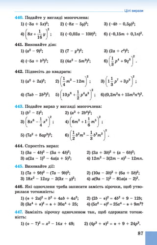 Цілі вирази
440. Подайте у вигляді многочлена:
1) (-За + 5л:)2; 2) (-8* - 5у)2;
і Л2
3) (-4Ь - 0,5у)2;
4) 8л: + — у
п 16 *
441. Виконайте дію:
1) (а2 - 9)2; 2) (7 - у3)2;
5) (-0,02а - 106)2; 6) (-0,15т + 0,1п)2.
3) (2а + с4)2;
4) (-5а + Ь3)2; 5) (4а2 - 5 т 3)2;
442. Піднесіть до квадрата:
6)  р*+ 9д3
V«
1) (а2 + 2а)2; 2) т 3 - 12т 3) 1 - р 7 + 3р2
з
л2
4) (7а& - 2&3)2; 5) ( 10р6 + - р4а3 6) (0,2т2/і+ 15т3га4)2.
443. Подайте вираз у вигляді многочлена:
1) (Ь7 - 5)2; 2) (а3 + 2&4)2;
3)
ґ і л2
8л:6 - - л :2
5) (7а2 + 8ар3)2;
4)
6)
ґ 1 ^2
6 т 3 +1 —т 5
6
’ 2 „ 3 1 1,3 2
т
л2
ЬйгпЗ
444. Спростіть вираз:
1) (За - 4&)2 - (За + 46)2;
3) а(2а - І)2 - 4а(а + 5)2;
445. Виконайте дії:
1) (7а + 9&)2 - (7а - 9&)2;
3) 18л;2 - 12ху - 2(3х - у)2;
2) (2а + 36)2 + (а - 6&)2;
4) 12т2 - 3(2т - ті)2 - 12тп.
2) (10а - ЗЬ)2 + (6а + 5&)2;
4) а(9а - І)2 - 81а(а - 2)2.
446. Які одночлени треба записати замість зірочки, щоб утво­
рилася тотожність:
1) (* + 2а)2 = Ь2 + 4аЬ + 4а2; 2) (2Ь - *)2 = 4&2 + 9 - 126;
3) (За4 + *)2 = * + 30а4 + 25; 4) (5х2 - *)2= 25л4 - * + 9 т 2?
447. Замініть зірочку одночленом так, щоб одержати тотож­
ність:
1) (* - 7)2 = ж2 - 14л; + 49; 2) (4р3 + *)2 = * + 9 + 24р3.
87
 