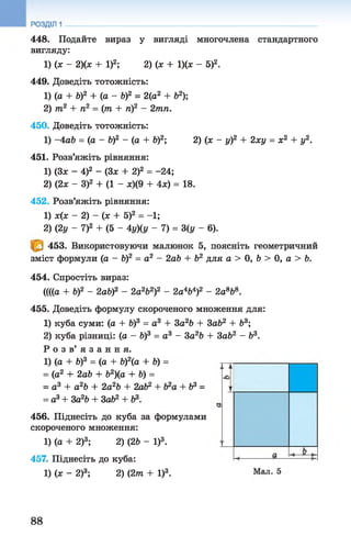 448. Подайте вираз у вигляді многочлена стандартного
вигляду:
1) (х - 2)(х + І)2; 2) (х + 1)(х - 5)2.
449. Доведіть тотожність:
1) (а + б)2 + (а - Ь)2 = 2(а2 + Ь2);
2) т2 + п2 = (т + ті)2 - 2тп.
450. Доведіть тотожність:
1) -4 аЬ = (а - Ь)2 - (а + V)2; 2) (х - у)2 + 2ху = х2 + у2.
451. Розв’яжіть рівняння:
1) (Зх - 4)2 - (3* + 2)2 = -24;
2) (2х - З)2 + (1 - ж)(9 + 4х) = 18.
452. Розв’яжіть рівняння:
1) х(х - 2) - (х + 5)2 = -1;
2) (2у - І)2 + (5 - 4у)(у - 7) = 3(у - 6).
453. Використовуючи малюнок 5, поясніть геометричний
зміст формули (а - Ь)2 = а2 - 2аЪ + Ь2 для а > О, Ъ> 0, а > Ь.
454. Спростіть вираз:
((((а + б)2 - 2аЬ)2 - 2а2Ь2)2 - 2а4Ь4)2 - 2а868.
455. Доведіть формулу скороченого множення для:
1) куба суми: (а + Ь)3 = а3 + За2Ь + Зоб2+ Ь3;
2) куба різниці: (а - Ь)3 = а 3 - 3а2Ь + 3аЬ2 - Ь3.
Р о з в ’ я з а н н я .
1) (а + Ь)3 = (а + Ь)2(а + V) =
= (а2 + 2аЬ + Ь2)(а + Ь) =
= а 3 + а2Ь + 2а2Ь + 2аЬ2 + + Ь3 =
= а3+ За2Ь + ЗаЬ2 + Ь3.
456. Піднесіть до куба за формулами
скороченого множення:
1) (а + 2)3; 2) (2Ь - І)3.
457. Піднесіть до куба:
1) (х - 2)3; 2) (2т + І)3.
88
 