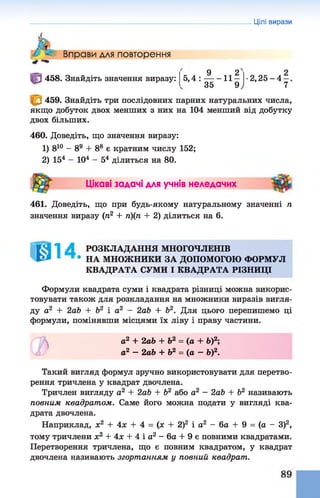 Цілі вирази
Вправи для повторення
458. Знайдіть значення виразу: к ^ 9 1 1 25,4 : -------11 —
35 9у
•2, 25- 4- ,
7
459. Знайдіть три послідовних парних натуральних числа,
якщо добуток двох менших з них на 104 менший від добутку
двох більших.
460. Доведіть, що значення виразу:
1) 810 - 89 + 88 є кратним числу 152;
2) 154 - 104 - 54 ділиться на 80.
Цікаві задачі для учнів неледачих
461. Доведіть, що при будь-якому натуральному значенні п
значення виразу (п2 + п)(п + 2) ділиться на 6.
1 А РОЗКЛАДАННЯ МНОГОЧЛЕНІВ
• НА МНОЖНИКИ ЗА ДОПОМОГОЮ ФОРМУЛ
КВАДРАТА СУМИ І КВАДРАТА РІЗНИЦІ
Формули квадрата суми і квадрата різниці можна викорис­
товувати також для розкладання на множники виразів вигля­
ду а2 + 2аЬ + Ь2 і а2 - 2аЬ + Ь2. Для цього перепишемо ці
формули, помінявши місцями їх ліву і праву частини.
а2 + 2аЬ+ Ь2 = (а + Ь)2;
а2 - 2аЬ + Ь2 = (а —Ь)2.
Такий вигляд формул зручно використовувати для перетво­
рення тричлена у квадрат двочлена.
Тричлен вигляду а2 + 2аЬ + Ь2 або а2 - 2аЬ + Ь2 називають
повним квадратом. Саме його можна подати у вигляді ква­
драта двочлена.
Наприклад, х2 + 4х + 4 = (х + 2)2 і а2 - 6а + 9 = (а - З)2,
тому тричлени х2 + 4х + 4 і а2 - 6а + 9 є повними квадратами.
Перетворення тричлена, що є повним квадратом, у квадрат
двочлена називають згортанням у повний квадрат.
 