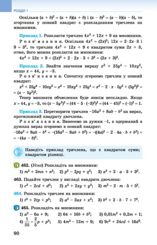 Оскільки (а + Ь)2 = (а + Ь)(а + V) і (а - &)2 = (а - Ь)(а - ft), то
згортання у повний квадрат є розкладанням тричлена на
множники.
Приклад 1. Розкласти тричлен 4х2 + 12ж + 9 на множники.
Р о з в ’ я з а н н я . Оскільки 4х2 = (2х)2; 12х = 2-2х-3 і
9 = З2, то тричлен 4х2 + 12х + 9 є квадратом суми 2х + З,
отже, його можна розкласти на множники:
4л:2 + 12л: + 9 = (2л:)2 + 2 •2л: •3 + З2 = (2л: + З)2.
Приклад 2. Знайти значення виразу х2 + 25г/4 - 10ху2,
якщо х = 44, у = -3 .
Р о з в ’ я з а н н я . Спочатку згорнемо тричлен у повний
квадрат:
л;2 + 25г/4 - 10ху2 = х2 - 10ху2 + 25/ = х2 - 2 ■х ■5у2 + (5г/2)2 =
= (л: - 5г/2)2.
Тепер виконати обчислення буде зовсім нескладно. Якщо
х = 44,у = -3, то (х - 5г/2)2= (44 - 5 •(-3)2)2= (44 - 45)2= (-1)2= 1.
Приклад 3. Перетворити тричлен -16а2 + 8а& - &2 на вираз,
протилежний квадрату двочлена.
Р о з в ’ я з а н н я . Винесемо за дужки -1, а одержаний в
дужках вираз згорнемо в повний квадрат:
-16а2 + 8а& - б2 = -(16а2 - 8а& + б2) = -((4а)2 - 2 •4а •&+ &2) =
= -(4а - б)2.
Наведіть приклад тричлена, що є квадратом суми;
квадратом різниці.
462. (Усно) Розкладіть на множники:
1) т2 + 2тп + п2; 2) р2 - 2pq + q2; 3) а2 + 2 ■а ■3 + З2.
463. Подайте тричлен у вигляді квадрата двочлена:
1) с2 - 2cd + d2; 2) х2 + 2ху + у2; 3) т2 - 2 ■т ■5 + 52.
464. Розкладіть тричлен на множники:
1) t2 + 2tp + р 2; 2) а2 - 2ах + х2; 3) Ь2 + 2 ■Ь ■7 + 72.
465. Розкладіть на множники:
1) а2 - 6а + 9; 2) 64 + 16Ь + б2; 3) 0,01/тг2 + 0,2т + 1;
4) — - —р + р 2; 5) 4т2 - 12т + 9;6) 9с2 + 24cd + 16d2.
25 5
РОЗДІЛ 1
90
 