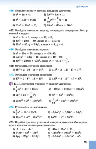 466. Подайте вираз увигляді квадрата двочлена:
1) о2 + 4а + 4; 2) 9т2 - 6т + 1;
3) Ь2 - 1,2Ь + 0,36; 4) — т2 - -тп + 1;
> 49 7
5) 81а2+ 18а& + б2; 6) 25тп2 - 60тп + 36п2.
467. Знайдіть значення виразу, попередньо згорнувши його у
повний квадрат:
1) а2 - 2а + 1, якщо а = 91; -19;
2) 4т2 + 28т + 49, якщо т = -3,5; 0;
3) 16х2 - 40ху + 25у2, якщо х = 5, у = 4.
468. Знайдіть значення виразу:
1) а2 + 10а + 25, якщо а = -15; 95;
2) 0,01л:2 + 0,8л + 16, якщо х = 10; -40;
3) 4тп2 + 28тп + 49п2, якщо т = -3, п =
469. Обчисліть зручним способом:
1) 362 + 2 ■36 ■14 + 142; 2) 1172 - 2 ■117 ■17 + 172.
470. Обчисліть зручним способом:
1) 872 + 2 •87 •13 + ІЗ2; 2) 1372 - 2 ■137 ■47 + 472.
Ф 471. Перетворіть тричлен у квадрат двочлена:
1) —т2 + 4п2 + 2тп; 2) -1 0 тп + 0,25т2 + ІООп2;
4
3) 9р2 + pq + — g2; 4) т6 + 4п2 - 4т3п;
36
5) 25т?і12 + р 6 - Ю/nV; 6) ^ с 6 - 3de5 + 16d2é .
472. Розкладіть на множники:
1) —а4 + 9Ь2 + 2а2Ь; 2) -6 ,4аїу4 + 0,16а4 + 64у8;
9
3) 16тп20 + п12 - 8т 10п6; 4) 6а4&2 + а6 + 9а264.
473. Подайте тричлен у вигляді квадрата двочлена або виразу,
протилежного до квадрата двочлена:
1) -1 + 4х - 4х2; 2) -40а + 25а2 + 16;
3) 24ху - 9х2 - 16г/2; 4) -140х3у + ІООх6 + 49г/2;
5) 4pq - 25р2 - 0,16g2; 6) -0,64m 6 - 1,6тп3п2 - п4.
Цілі вирази
91
 