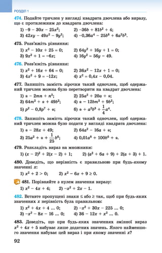 474. Подайте тричлен у вигляді квадрата двочлена або виразу,
що є протилежним до квадрата двочлена:
1) -9 - ЗОх - 25х2; 2) -36& + 81&2 + 4;
3) 42ху - 49х2 - 9і/2; 4) -0,36а4 - 25&6 +6а2Ь3.
475. Розв’яжіть рівняння:
1) ж2 - 10* + 25 = 0; 2) 64у2 + 16г/ + 1 = 0;
3) 9х2 + 1 = -6х; 4) 16у2 = 56у - 49.
476. Розв’яжіть рівняння:
1) ж2 + 16х + 64 = 0; 2) 36х2 - 12х + 1 = 0;
3) 4х2 + 9 = -12х; 4) х2 = 0,4х - 0,04.
477. Запишіть замість зірочки такий одночлен, щоб одержа­
ний тричлен можна було перетворити на квадрат двочлена:
1) * - 2тп + п2; 2) 25а2 + 20а + *;
3) 6 4 т 2 + * + 49Ь2; 4) * - 12&т3 + 9&2;
5) р 2 - 0,8р7 + *; 6) * + а263 + —а4.
4
478. Запишіть замість зірочки такий одночлен, щоб одержа­
ний тричлен можна було подати у вигляді квадрата двочлена:
1) * - 28х + 49; 2) 64а2 - 16а + *;
3) 25а2 + * + — &6; 4) 0,01а8 + ЮОЬ6 + *.
25
479. Розкладіть вираз на множники:
1) (х - 2)2 + 2(х - 2) + 1; 2) (а2 + 6а + 9) + 2(а + 3) + 1.
480. Доведіть, що нерівність є правильною при будь-якому
значенні х:
1) х2 + 2 > 0; 2) х2 - 6х + 9 > 0.
т 481. Порівняйте з нулем значення виразу:
1) х2 - 4х + 4; 2) -х 2 + 2х - 1.
482. Вставте пропущені знаки < або > так, щоб при будь-яких
значеннях х нерівність була правильною:
1) х2 + 4х + 4 ... 0; 2) -х 2 + ЗОх - 225 ... 0;
3) -х 2 - 8х - 16 ... 0; 4) 36 - 12х + х2 ... 0.
483. Доведіть, що при будь-яких значеннях змінної вираз
х2 + 4х + 5 набуває лише додатних значень. Якого найменшо­
го значення набуває цей вираз і при якому значенні х?
РОЗДІЛ 1
92
 