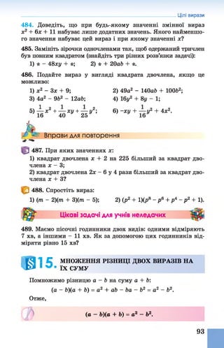 484. Доведіть, що при будь-якому значенні змінної вираз
х2 + 6х + 11 набуває лише додатних значень. Якого найменшо­
го значення набуває цей вираз і при якому значенні х?
485. Замініть зірочки одночленами так, щоб одержаний тричлен
був повним квадратом (знайдіть три різних розв’язки задачі):
1) * - 48ху + *; 2) * + 20аЬ + *.
486. Подайте вираз у вигляді квадрата двочлена, якщо це
можливо:
1) х2 - 3 х + 9; 2) 49а2 - 140а6 + ЮОЬ2;
3) 4а2 - 962 - 12а6; 4) 16у2 + 8у - 1;
5) — х2 + — ху + — у2; 6) -ху + — у2 + 4х2.
16 40 25 16
Цілі вирази
Л-с
Вправи для повторення
487. При яких значеннях х:
1) квадрат двочлена х + 2 на 225 більший за квадрат дво­
члена х - 3;
2) квадрат двочлена 2х - 6 у 4 рази більший за квадрат дво­
члена х + З?
488. Спростіть вираз:
1) (т - 2)(т + 3)(т - 5); 2) (р2 + 1)(р8 - р 6 + р4 - р 2 + 1).
Цікаві задачі для учнів неледачих
489. Маємо пісочні годинники двох видів: одними відміряють
7 хв, а іншими - 11 хв. Як за допомогою цих годинників від­
міряти рівно 15 хв?
£51 С МНОЖЕННЯ РІЗНИЦІ ДВОХ ВИРАЗІВ НА
І Ь * 1 ї х СУМУ
Помножимо різницю а —Ь на суму а + Ь:
(а - Ь)(а + Ь) = а2 + аЬ - Ьа - Ь2 = а2 - Ь2.
Отже,
(а —Ь)(а + Ь) = а2 —Ь2.
93
 