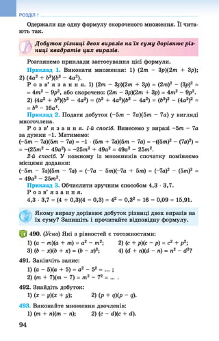 Одержали ще одну формулу скороченого множення. Її чита­
ють так.
Добут ок різниці двох виразів на їх суму дорівню є р із­
ниці квадрат ів цих виразів.
Розглянемо приклади застосування цієї формули.
Приклад 1. Виконати множення: 1) (2т — Зр)(2т + зр );
2) (4а2 + Ь3)(Ь3 - 4а2).
Р о з в’ я з а н н я. 1) (2т - Зр)(2т + Зр) = (2т)2 - (Зр)2 =
= 4т2 - 9р2, або скорочено: (2т - Зр)(2т + Зр) = 4т2 - 9р2.
2) (4а2 + Ь3)(Ь3 - 4а2) = (Ь3 + 4а2)(Ь3 - 4а2) = (Ь3)2 - (4а2)2 =
= Ь6 - 16а4.
Приклад 2. Подати добуток (-5 т - 7а)(5т - 7а) у вигляді
многочлена.
Р о з в ’ я з а н н я . 1-й спосіб. Винесемо у виразі -5т - 7а
за дужки -1. Матимемо:
(-5т - 7а)(5т - 7а) = -1 •(5т + 7а)(5т - 7а) = -((5т)2 - (7а)2) =
= -(25т2 - 49а2) = -25т2 + 49а2 = 49а2 - 2 5 т 2.
2-й спосіб. У кожному із множників спочатку поміняємо
місцями доданки:
(-5т - 7а)(5т - 7а) = (-7а - 5т)(-7а + 5т) = (-7а)2 - (5т)2 =
= 49а2 - 2 5 т 2.
Приклад 3. Обчислити зручним способом 4,3 •3,7.
Р о з в ’ я з а н н я .
4,3 •3,7 = (4 + 0,3)(4 - 0,3) = 42 - 0,32 = 16 - 0,09 = 15,91.
Якому виразу дорівнює добуток різниці двох виразів на
їх суму? Запишіть і прочитайте відповідну формулу.
490. (Усно) Які з рівностей є тотожностями:
1) (а - т)(а + т) = а2 - т2; 2) (с+ р)(с - р) =с2 + р 2;
3) (Ь - х)(Ь + х) = (Ь - х)2; 4) (й+ гі)(сІ - п)= п2 - й21
491. Закінчіть запис:
1) (а - 5)(а + 5) = а2 - 52 = ... ;
2) (т + 7)(т - 7) = т 2 - 72= ... .
492. Знайдіть добуток:
1) (х ~ у)(х + у); 2) (р + д)(р - д).
493. Виконайте множення двочленів:
1) (т + п)(т - п); 2) (с - <і)(с + (1).
РОЗДІЛ 1
94
 