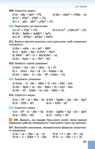 Цілі вирази
509. Спростіть вираз:
1) (о - Ь)(а + Ь)(а2 + Ь2); 2) (2а + х)(4а2 + х2)(2а - х);
3) (с3 + с і2)(с 3 - с і2)(с і4 + с6);
4) (~х - у)(х - у)(х2 + у2)(х4 + у4).
510. Перетворіть на многочлен:
1) (-а7 + Ь5)(а7 + Ь5); 2) (-0 ,1 т 3 - р4)(0,1т3 - р4);
3) (Зх - 2р)(3х + 2р)(9х2 + 4р2);
4) (-а2 - 5Ь3)(а2 - 5Ь3)(а4 + 25&6).
511. Замість зірочки запишіть такі одночлени, щоб утворилася
тотожність:
1) (2а + *)(2а - *) = 4а2 - 49&2;
2) (* - 9р)(* + 9р) = 0,25т4 - 81р2;
3) 100а8 - 9Ь6 = (* + 10а4)(10а4 - *);
4) (4х - 3у)(* + *) = 16х2 - 9у2.
512. Знайдіть корені рівняння:
1) 8ж(1 + 2х) - (4х + 1)(4ж - 1) = 17;
2) х - 12х(1 - Зх) = 14 - (5 - 6х)(6х +5);
3) (4х + 1)(4х - 1) + (2х - З)2 = 5х(4х - 11).
513. Розв’яжіть рівняння:
1) 5х(4х - 1) - (6х - 1)(6х + 1) = (4х + 3)(3 - 4х);
2) (Зж - 4)(3х + 4) - (5х - 2)(5х + 2) =2х(1 - 8х);
3) (5х - 4)2 - 2х(8х - 5) = (Зх - 2)(3х + 2).
514. Спростіть вираз:
1) (а + З)2 - (а + 3)(а- 3); 2) (8ж - Зу)(8х + 3у) - (Зж - 8г/)2;
3)(Ь - З)2(Ь + З)2; 4) (а + 5)2(5 - а)2.
515. Спростіть вираз:
1)(с - 2)2 - (с - 3)(с + 3); 2) (9х - 2у)(9х + 2у) - (5ж - 2г/)2;
3) (а + 6)2(а - б)2; 4) (2 - т )2(т + 2)2.
© 516. Доведіть, що квадрат будь-якого цілого числа завжди
перевищує добуток попереднього і наступного чисел на одиницю.
517. Виконайте множення, використавши формули скорочено­
го множення:
1) ((ж + у) + 1)((ж + у) - 1); 2) (а + Ь + с)(а - (Ь + с));
3) (т + п + 2р)(т + п - 2р); 4) (ж - у - 2)(х + у + 2).
97
 