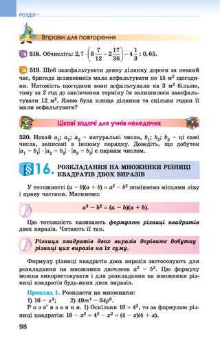 РОЗДІЛ 1
л Вправи для повторення
17
518. Обчисліть: 2,7 •8 — - 2
12 36,
- 4 - : 0,65.
З
519. Щоб заасфальтувати деяку ділянку дороги за певний
час, бригада шляховиків мала асфальтувати по 15 м2 щогоди­
ни. Натомість щогодини вони асфальтували на 3 м2 більше,
тому за 2 год до закінчення терміну їм залишилося заасфаль­
тувати 12 м2. Якою була площа ділянки та скільки годин її
мали асфальтувати?
Цікаві задачі для учнів неледачих ■ #
520. Нехай а1; а2; а3 - натуральні числа, Ь1; Ь2; Ь3 - ці самі
числа, записані в іншому порядку. Доведіть, що добуток
|а1 - 61|■|а2 - Ь21■|а3 - 63|є парним числом.
ІШ16 РОЗКЛАДАННЯ НА МНОЖНИКИ РІЗНИЦІ
• КВАДРАТІВ ДВОХ ВИРАЗІВ
У тотожності (а - Ь)(а + Ь) = а2 - Ь2 поміняємо місцями ліву
і праву частини. Матимемо:
ь а 2 —Ь2 = (а —Ь)(а + Ь).
©
Цю тотожність називають формулою різниці квадрат ів
двох виразів. Читають її так.
Різниця квадрат ів двох виразів дорівнює добутку
різниці цих виразів на їх суму.
Формулу різниці квадратів двох виразів застосовують для
розкладання на множники двочлена а2 - Ь2. Цю формулу
можна використовувати і для розкладання на множники різ­
ниці квадратів будь-яких двох виразів.
Приклад 1. Розкласти на множники:
1) 16 - ж2; 2) 49/п4 - 6Ар6.
Р о з в’ я з а н н я. 1) Оскільки 16 = 42, то за формулою різ­
ниці квадратів: 16 - х2 = 42 - х2 = (4 - х)(4 + ж).
98
 