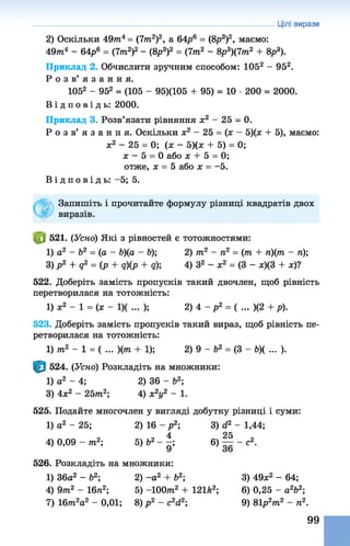 2) Оскільки 497П4= (7т2)2, а 64р6 = (8р3)2, маємо:
4 9 т 4 - 64р6 = (7т2)2 - (8р3)2 = (7т2 - 8р3)(7т2 + 8р3).
Приклад 2. Обчислити зручним способом: 1052 - 952.
Р о з в ’ я з а н н я .
1052 - 952 = (105 - 95)(105 + 95) = 10 •200 = 2000.
В і д п о в і д ь : 2000.
Приклад 3. Розв’язати рівняння х2 - 25 - 0.
Р о з в ’ я з а н н я . Оскільки х2 - 25 = (х - 5)(х + 5), маємо:
ж2 - 25 = 0; (х - 5)(х + 5) = 0;
х - 5 = 0 або х + 5 = 0;
отже, х = 5 або х = -5.
В і д п о в і д ь : -5; 5.
Запишіть і прочитайте формулу різниці квадратів двох
виразів.
521. (Усно) Які з рівностей є тотожностями:
1) а2 - Ь2 = (а - Ь)(а - &); 2) т2 - п2 = (т + п)(т - п);
3) p 2 + q2 = (p + q)(p + q); 4) З2 - ж2 = (3 - ж)(3 + ж)?
522. Доберіть замість пропусків такий двочлен, щоб рівність
перетворилася на тотожність:
1)х2 - 1 = ( х - 1)( ... ); 2) 4 - р2 = ( ... )(2 + р).
523. Доберіть замість пропусків такий вираз, щоб рівність пе­
ретворилася на тотожність:
1) т2 - 1 = ( ... )(т + 1); 2) 9 - Ь2 = (3 - Ь)( ... ).
Цілі вирази
524. (Усно) Розкладіть на множники:
1) а2 - 4; 2) 36 - б2;
3) 4х2 - 2 5 т 2; 4) х2у2 - 1.
525. Подайте многочлен у вигляді добутку різниці і суми:
1) а2 - 25; 2) 16 - р 2; 3) <і2 - 1,44;
4 25
4) 0 ,0 9 - т 2; 5)Ь2- - ; 6) — - с2.
526. Розкладіть на множники:
1) 36а2 - Ь2; 2) -а 2 + Ь2; 3) 49*2 - 64;
4) 9т2 - 16п2; 5) -1 0 0 т 2 + 121*2; 6) 0,25 - а262;
7) 16т2а2 - 0,01; 8) р 2 - сЧ 2 9) 81р2т 2 - п2.
99
 