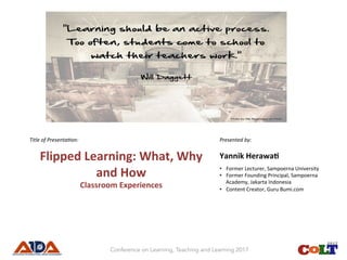 Title	of	Presenta.on:	 	
Flipped	Learning:	What,	Why	
and	How	
Classroom	Experiences	
	
	
Presented	by:	
Yannik	Herawa>	
•  Former	Lecturer,	Sampoerna	University	
•  Former	Founding	Principal,	Sampoerna	
Academy,	Jakarta	Indonesia	
•  Content	Creator,	Guru	Bumi.com	
	
Conference on Learning, Teaching and Learning 2017
 