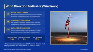 Wind Direction Indicator (Windsock)
Rahul Sharma | Airfield Ground Lighting (AGL) Specialist © Rahul Sharma
*Measurement standards as per ICAO Annex 14. The sock must
be fully extended at a wind speed of 28 km/h (15 knots).
DIRECTION ONLY
3 kt
PARTIAL EXTENSION
6 kt
FULL EXTENSION
15 kt
VISUAL INTELLIGENCE
Provides a clear, immediate indication of wind speed and
direction to pilots during landing and takeoff phases.
STANDARD COMPLIANCE
ICAO Annex 14 compliant: typically orange or striped
(Orange/White) to ensure maximum daylight contrast.
LVP & NIGHT READINESS
Internal or external illumination is mandatory for 24/7
airport operations and low-visibility procedures (LVP).
 
