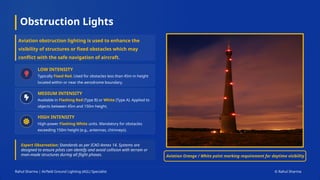 Obstruction Lights
Rahul Sharma | Airfield Ground Lighting (AGL) Specialist © Rahul Sharma
Expert Observation: Standards as per ICAO Annex 14. Systems are
designed to ensure pilots can identify and avoid collision with terrain or
man-made structures during all flight phases.
LOW INTENSITY
Typically Fixed Red. Used for obstacles less than 45m in height
located within or near the aerodrome boundary.
MEDIUM INTENSITY
Available in Flashing Red (Type B) or White (Type A). Applied to
objects between 45m and 150m height.
HIGH INTENSITY
High-power Flashing White units. Mandatory for obstacles
exceeding 150m height (e.g., antennas, chimneys).
Aviation obstruction lighting is used to enhance the
visibility of structures or fixed obstacles which may
conflict with the safe navigation of aircraft.
Aviation Orange / White paint marking requirement for daytime visibility
 