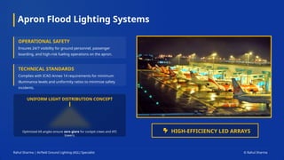 Apron Flood Lighting Systems
Rahul Sharma | Airfield Ground Lighting (AGL) Specialist © Rahul Sharma
OPERATIONAL SAFETY
Ensures 24/7 visibility for ground personnel, passenger
boarding, and high-risk fueling operations on the apron.
TECHNICAL STANDARDS
Complies with ICAO Annex 14 requirements for minimum
illuminance levels and uniformity ratios to minimize safety
incidents.
UNIFORM LIGHT DISTRIBUTION CONCEPT
Optimized tilt angles ensure zero glare for cockpit crews and ATC
towers.
HIGH-EFFICIENCY LED ARRAYS
 