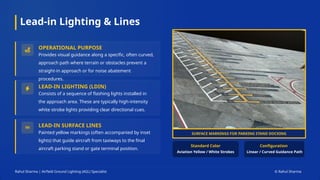 Lead-in Lighting & Lines
Rahul Sharma | Airfield Ground Lighting (AGL) Specialist © Rahul Sharma
OPERATIONAL PURPOSE
Provides visual guidance along a specific, often curved,
approach path where terrain or obstacles prevent a
straight-in approach or for noise abatement
procedures.
LEAD-IN LIGHTING (LDIN)
Consists of a sequence of flashing lights installed in
the approach area. These are typically high-intensity
white strobe lights providing clear directional cues.
LEAD-IN SURFACE LINES
Painted yellow markings (often accompanied by inset
lights) that guide aircraft from taxiways to the final
aircraft parking stand or gate terminal position.
Standard Color Configuration
SURFACE MARKINGS FOR PARKING STAND DOCKING
Aviation Yellow / White Strobes Linear / Curved Guidance Path
 