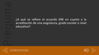 Pregunta
¿A qué se refiere el acuerdo 696 en cuanto a la
acreditación de una asignatura, grado escolar o nivel
educativo?
 