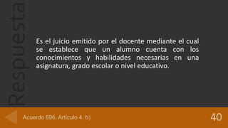 Respuesta
Es el juicio emitido por el docente mediante el cual
se establece que un alumno cuenta con los
conocimientos y habilidades necesarias en una
asignatura, grado escolar o nivel educativo.
 