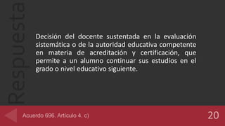 Respuesta
Decisión del docente sustentada en la evaluación
sistemática o de la autoridad educativa competente
en materia de acreditación y certificación, que
permite a un alumno continuar sus estudios en el
grado o nivel educativo siguiente.
 