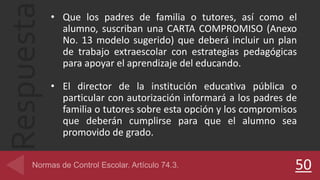 Respuesta • Que los padres de familia o tutores, así como el
alumno, suscriban una CARTA COMPROMISO (Anexo
No. 13 modelo sugerido) que deberá incluir un plan
de trabajo extraescolar con estrategias pedagógicas
para apoyar el aprendizaje del educando.
• El director de la institución educativa pública o
particular con autorización informará a los padres de
familia o tutores sobre esta opción y los compromisos
que deberán cumplirse para que el alumno sea
promovido de grado.
50
 