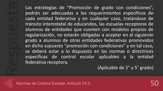 Respuesta Las estrategias de “Promoción de grado con condiciones”,
podrán ser adecuadas a los requerimientos específicos de
cada entidad federativa y en cualquier caso, tratándose de
tránsito interestatal de educandos, las escuelas receptoras de
alumnos de entidades que cuenten con modelos propios de
regularización, no estarán obligadas a aceptar en el siguiente
grado a alumnos de otras entidades federativas promovidos
en dicho supuesto “promoción con condiciones” y en tal caso,
se deberá estar a lo dispuesto en las normas o directrices
específicas de control escolar aplicables a la entidad
federativa receptora.
(Aplicable de 2° a 5° grado)
 