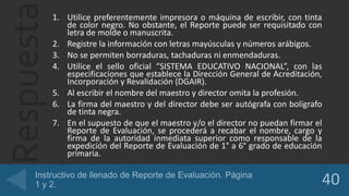 Respuesta1. Utilice preferentemente impresora o máquina de escribir, con tinta
de color negro. No obstante, el Reporte puede ser requisitado con
letra de molde o manuscrita.
2. Registre la información con letras mayúsculas y números arábigos.
3. No se permiten borraduras, tachaduras ni enmendaduras.
4. Utilice el sello oficial “SISTEMA EDUCATIVO NACIONAL”, con las
especificaciones que establece la Dirección General de Acreditación,
Incorporación y Revalidación (DGAIR).
5. Al escribir el nombre del maestro y director omita la profesión.
6. La firma del maestro y del director debe ser autógrafa con bolígrafo
de tinta negra.
7. En el supuesto de que el maestro y/o el director no puedan firmar el
Reporte de Evaluación, se procederá a recabar el nombre, cargo y
firma de la autoridad inmediata superior como responsable de la
expedición del Reporte de Evaluación de 1° a 6° grado de educación
primaria.
 