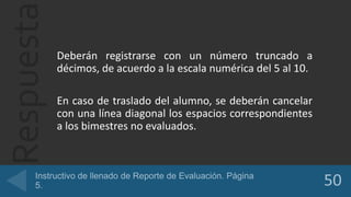 Respuesta
Deberán registrarse con un número truncado a
décimos, de acuerdo a la escala numérica del 5 al 10.
En caso de traslado del alumno, se deberán cancelar
con una línea diagonal los espacios correspondientes
a los bimestres no evaluados.
 