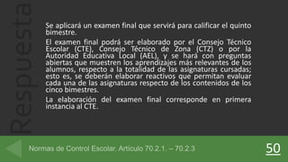 Respuesta Se aplicará un examen final que servirá para calificar el quinto
bimestre.
El examen final podrá ser elaborado por el Consejo Técnico
Escolar (CTE), Consejo Técnico de Zona (CTZ) o por la
Autoridad Educativa Local (AEL), y se hará con preguntas
abiertas que muestren los aprendizajes más relevantes de los
alumnos, respecto a la totalidad de las asignaturas cursadas;
esto es, se deberán elaborar reactivos que permitan evaluar
cada una de las asignaturas respecto de los contenidos de los
cinco bimestres.
La elaboración del examen final corresponde en primera
instancia al CTE.
50
 
