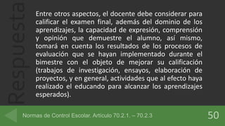 Respuesta Entre otros aspectos, el docente debe considerar para
calificar el examen final, además del dominio de los
aprendizajes, la capacidad de expresión, comprensión
y opinión que demuestre el alumno, así mismo,
tomará en cuenta los resultados de los procesos de
evaluación que se hayan implementado durante el
bimestre con el objeto de mejorar su calificación
(trabajos de investigación, ensayos, elaboración de
proyectos, y en general, actividades que al efecto haya
realizado el educando para alcanzar los aprendizajes
esperados).
 