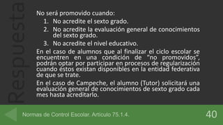 Respuesta No será promovido cuando:
1. No acredite el sexto grado.
2. No acredite la evaluación general de conocimientos
del sexto grado.
3. No acredite el nivel educativo.
En el caso de alumnos que al finalizar el ciclo escolar se
encuentren en una condición de “no promovidos”,
podrán optar por participar en procesos de regularización
cuando éstos existan disponibles en la entidad federativa
de que se trate.
En el caso de Campeche, el alumno (Tutor) solicitará una
evaluación general de conocimientos de sexto grado cada
mes hasta acreditarlo.
 