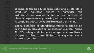 Respuesta El padre de familia o tutor podrá solicitar al diector de la
institución educativa pública o particular con
autorización se revoque la decisión de promover al
alumno de preescolar, primaria y secundaria, cuando así
lo considere adecuado para el bienestar del alumno.
Con tal propósito, el tutor deberá entregar al director de
la institución educativa la autorización expresa (Anexo
No. 12) en la que, de forma clara exprese sus motivos y
otorgue su pleno consentimiento para que se lleve a
cabo esta gestión.
 